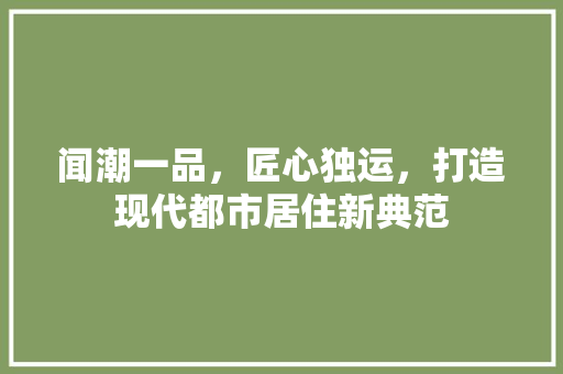 闻潮一品，匠心独运，打造现代都市居住新典范