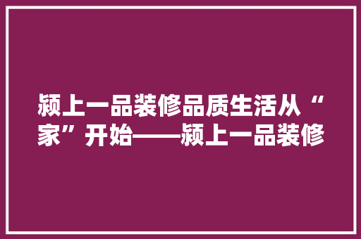 颍上一品装修品质生活从“家”开始——颍上一品装修的卓越品质与专业服务