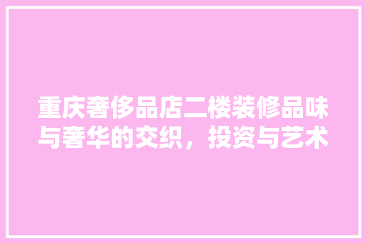 重庆奢侈品店二楼装修品味与奢华的交织，投资与艺术的融合