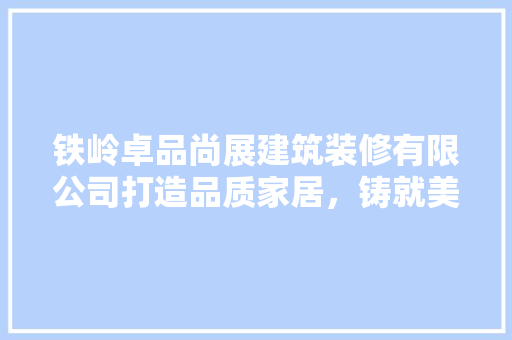铁岭卓品尚展建筑装修有限公司打造品质家居，铸就美好生活
