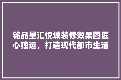 铭品星汇悦城装修效果图匠心独运，打造现代都市生活新标杆