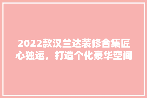 2022款汉兰达装修合集匠心独运，打造个化豪华空间