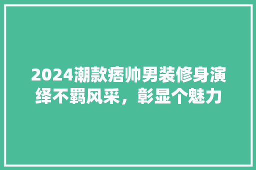 2024潮款痞帅男装修身演绎不羁风采，彰显个魅力