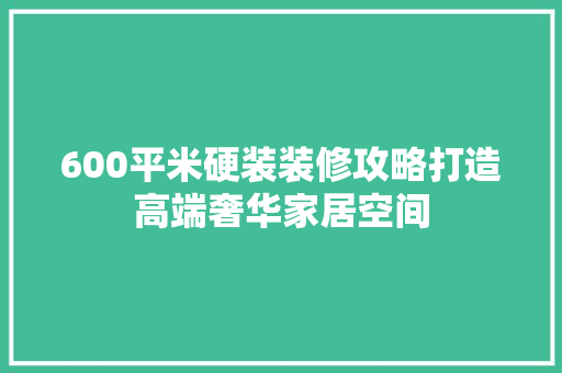 600平米硬装装修攻略打造高端奢华家居空间