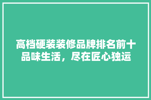 高档硬装装修品牌排名前十品味生活，尽在匠心独运