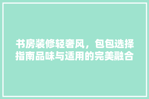 书房装修轻奢风，包包选择指南品味与适用的完美融合