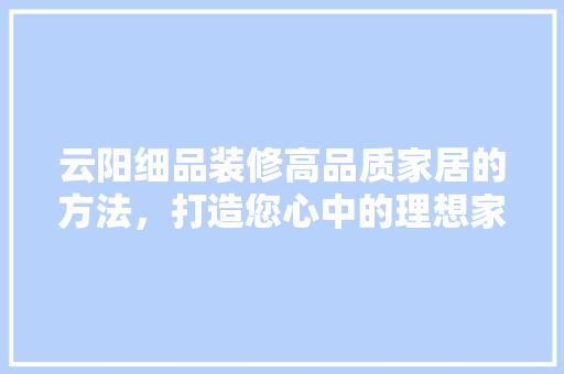 云阳细品装修高品质家居的方法，打造您心中的理想家园