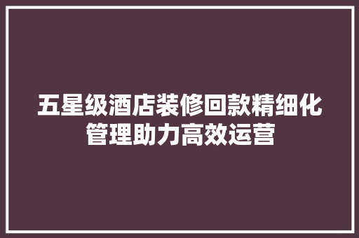 五星级酒店装修回款精细化管理助力高效运营  第1张