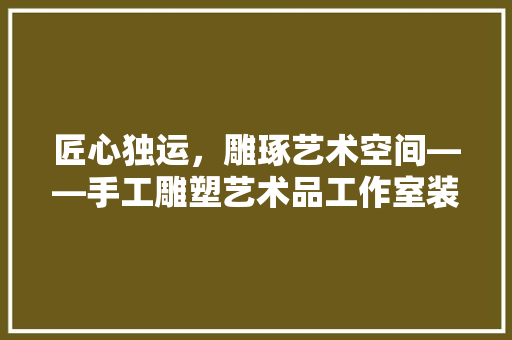 匠心独运，雕琢艺术空间——手工雕塑艺术品工作室装修指南