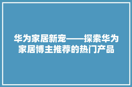 华为家居新宠——探索华为家居博主推荐的热门产品
