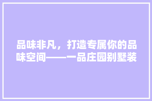 品味非凡，打造专属你的品味空间——一品庄园别墅装修图鉴