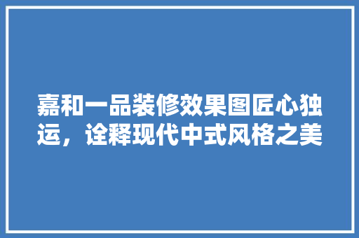 嘉和一品装修效果图匠心独运，诠释现代中式风格之美