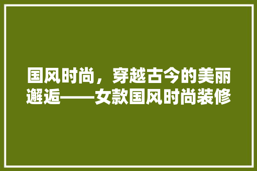 国风时尚，穿越古今的美丽邂逅——女款国风时尚装修图片
