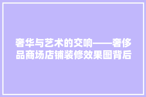 奢华与艺术的交响——奢侈品商场店铺装修效果图背后的设计哲学