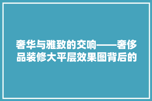 奢华与雅致的交响——奢侈品装修大平层效果图背后的艺术魅力