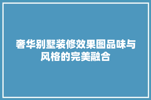 奢华别墅装修效果图品味与风格的完美融合