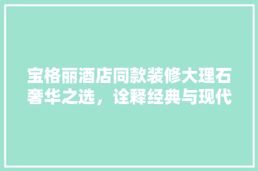 宝格丽酒店同款装修大理石奢华之选，诠释经典与现代的完美融合