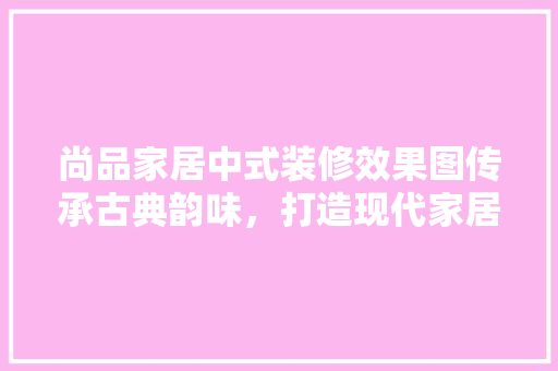 尚品家居中式装修效果图传承古典韵味，打造现代家居典范