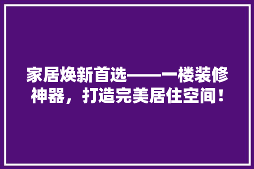 家居焕新首选——一楼装修神器，打造完美居住空间！