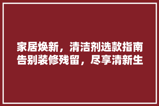 家居焕新，清洁剂选款指南告别装修残留，尽享清新生活
