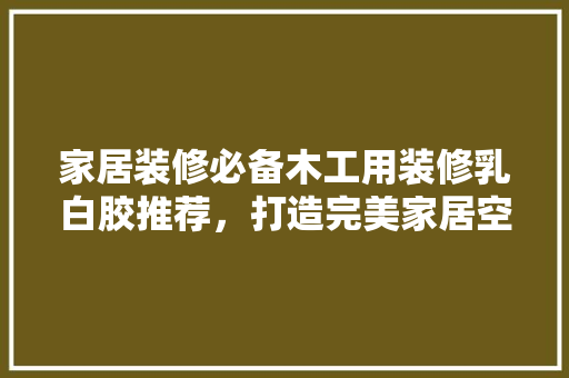 家居装修必备木工用装修乳白胶推荐，打造完美家居空间