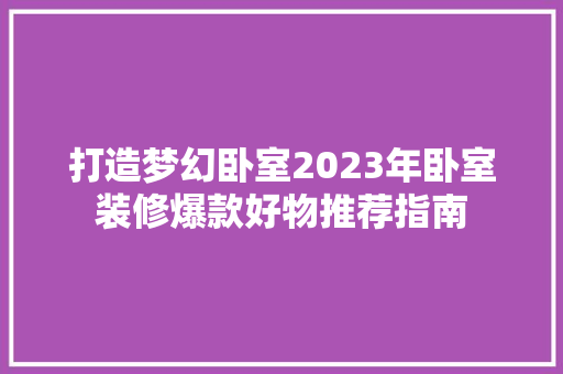打造梦幻卧室2023年卧室装修爆款好物推荐指南