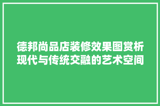 德邦尚品店装修效果图赏析现代与传统交融的艺术空间