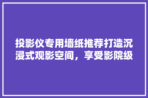 投影仪专用墙纸推荐打造沉浸式观影空间，享受影院级观影体验