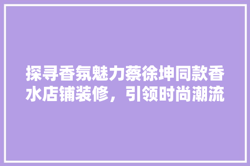 探寻香氛魅力蔡徐坤同款香水店铺装修，引领时尚潮流  第1张