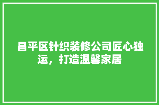 昌平区针织装修公司匠心独运，打造温馨家居  第1张