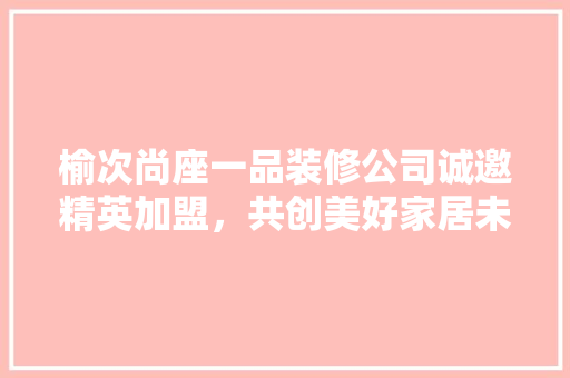 榆次尚座一品装修公司诚邀精英加盟，共创美好家居未来