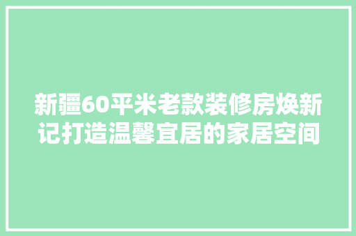 新疆60平米老款装修房焕新记打造温馨宜居的家居空间