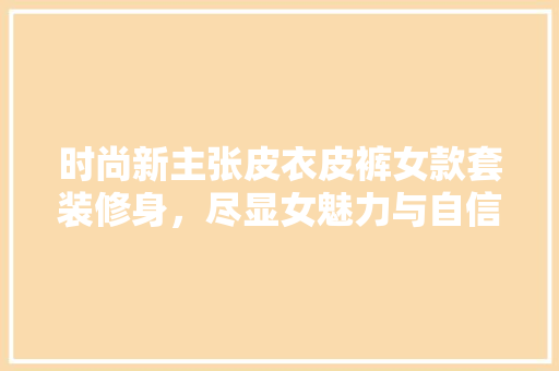 时尚新主张皮衣皮裤女款套装修身，尽显女魅力与自信