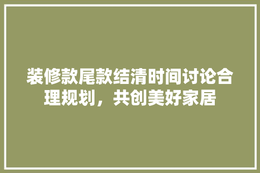 装修款尾款结清时间讨论合理规划，共创美好家居