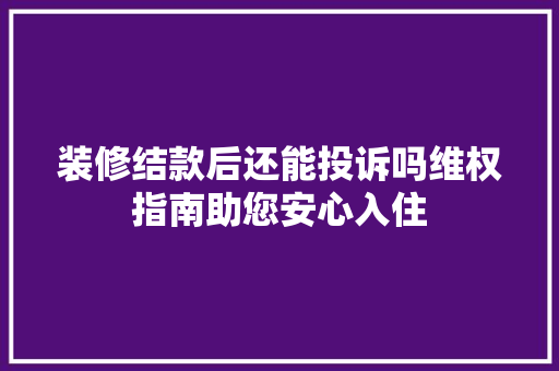装修结款后还能投诉吗维权指南助您安心入住