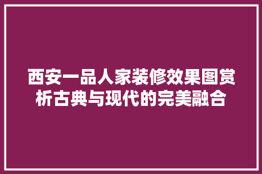 西安一品人家装修效果图赏析古典与现代的完美融合