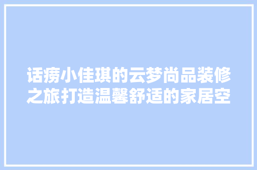 话痨小佳琪的云梦尚品装修之旅打造温馨舒适的家居空间