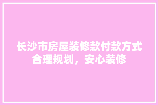 长沙市房屋装修款付款方式合理规划，安心装修