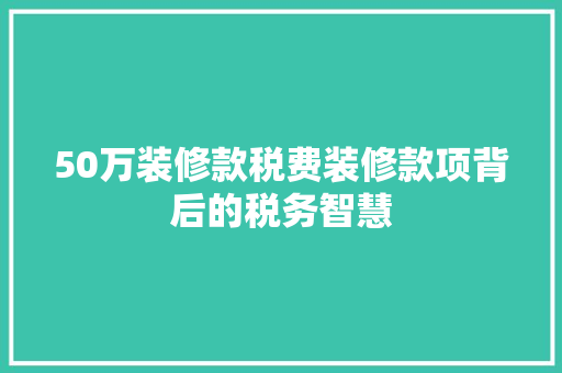 50万装修款税费装修款项背后的税务智慧