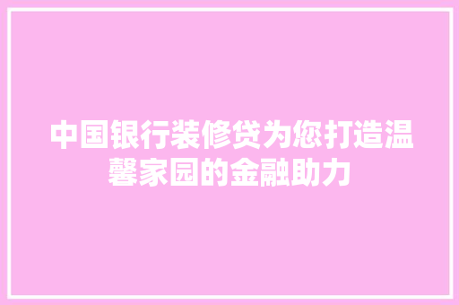 中国银行装修贷为您打造温馨家园的金融助力