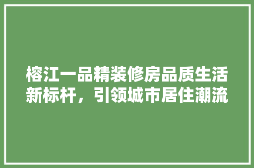 榕江一品精装修房品质生活新标杆，引领城市居住潮流