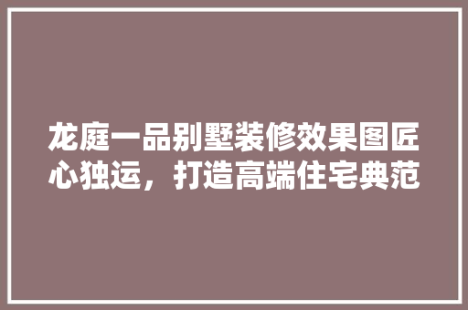 龙庭一品别墅装修效果图匠心独运，打造高端住宅典范