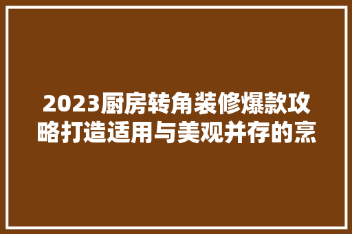 2023厨房转角装修爆款攻略打造适用与美观并存的烹饪空间