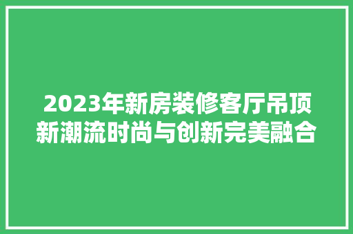 2023年新房装修客厅吊顶新潮流时尚与创新完美融合