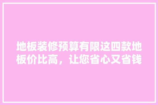 地板装修预算有限这四款地板价比高，让您省心又省钱！