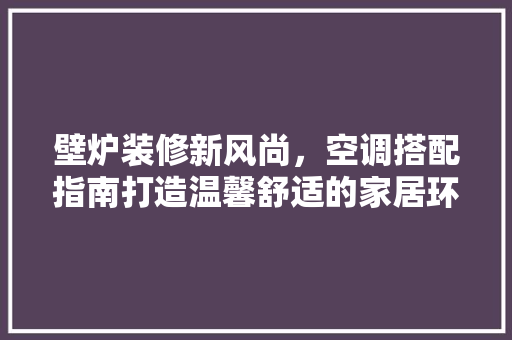 壁炉装修新风尚，空调搭配指南打造温馨舒适的家居环境