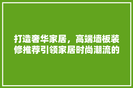 打造奢华家居，高端墙板装修推荐引领家居时尚潮流的必备之选