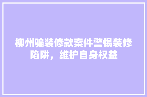 柳州骗装修款案件警惕装修陷阱，维护自身权益