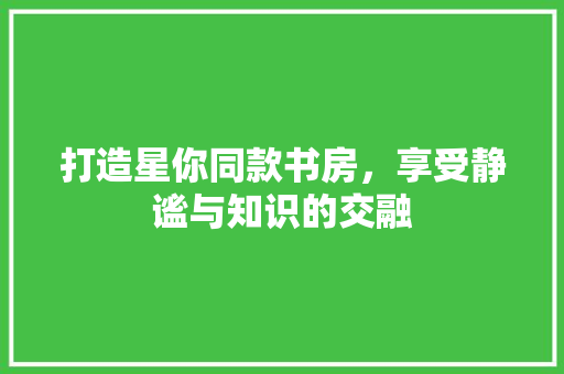 打造星你同款书房，享受静谧与知识的交融