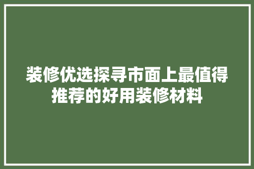 装修优选探寻市面上最值得推荐的好用装修材料